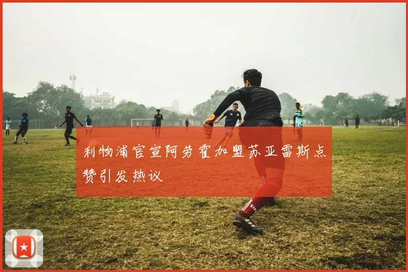 利物浦官宣阿劳霍加盟苏亚雷斯点赞引发热议