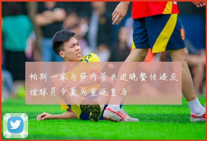 帕斯一家与萨内蒂共进晚餐传递友谊球员今夏或重返皇马