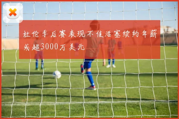 杜伦季后赛表现不佳活塞续约年薪或超3000万美元