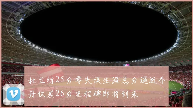 杜兰特25分零失误生涯总分逼近乔丹仅差26分里程碑即将到来