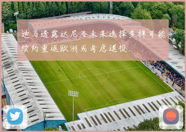 迪马透露达尼洛未来选择多样可能续约重返欧洲或考虑退役