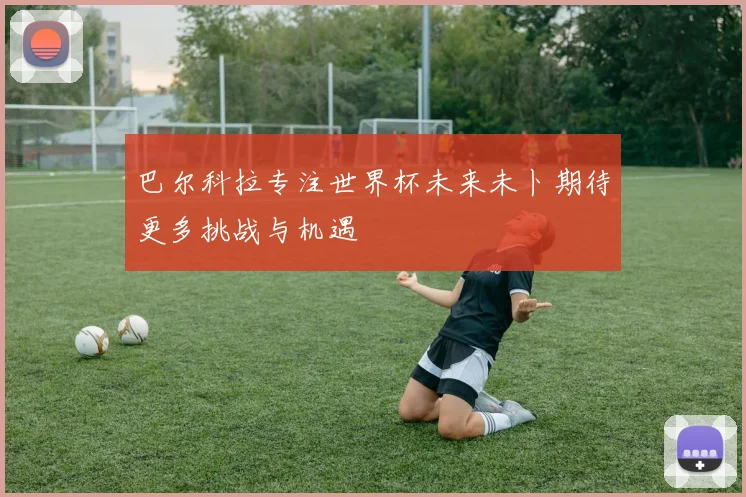 巴尔科拉专注世界杯未来未卜期待更多挑战与机遇