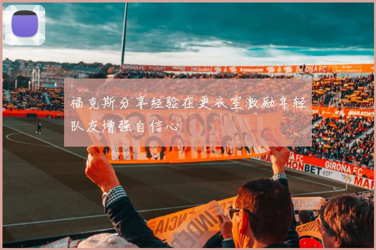 福克斯分享经验在更衣室激励年轻队友增强自信心