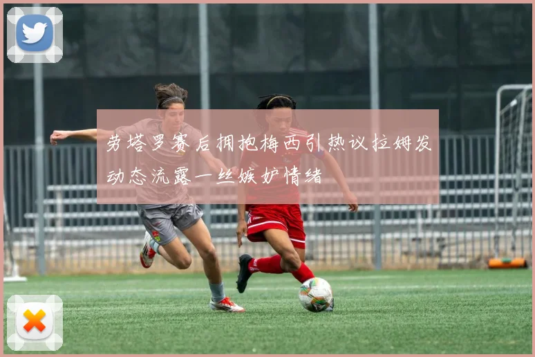 劳塔罗赛后拥抱梅西引热议拉姆发动态流露一丝嫉妒情绪