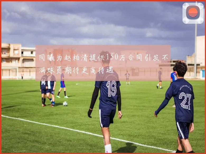 同曦为赵柏清提供150万合同引发不满球员期待更高待遇