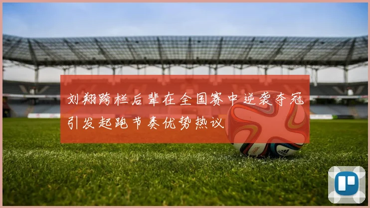刘翔跨栏后辈在全国赛中逆袭夺冠引发起跑节奏优势热议