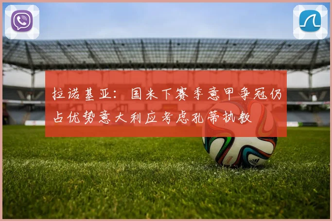 拉诺基亚：国米下赛季意甲争冠仍占优势意大利应考虑孔蒂执教