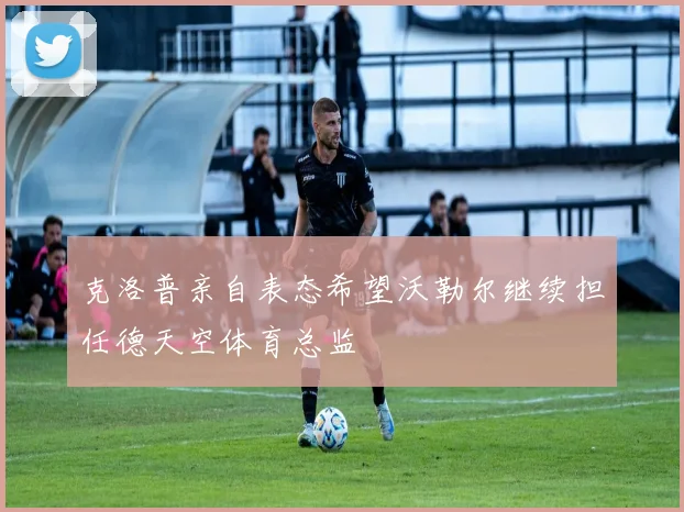 克洛普亲自表态希望沃勒尔继续担任德天空体育总监