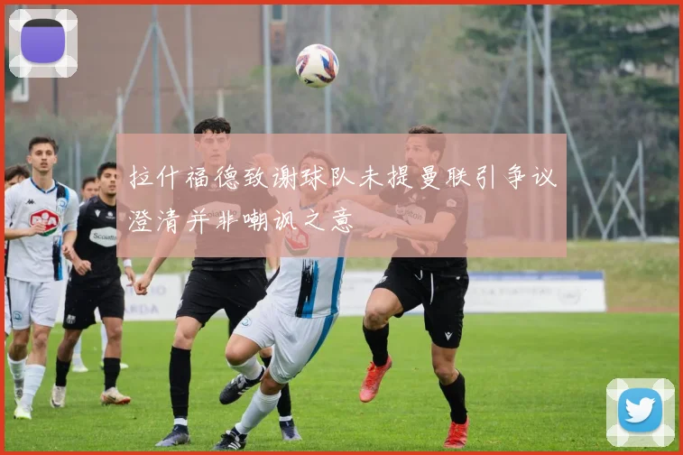 拉什福德致谢球队未提曼联引争议澄清并非嘲讽之意