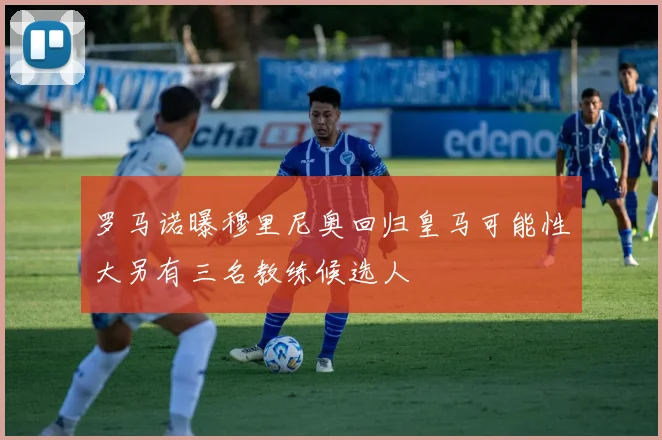 罗马诺曝穆里尼奥回归皇马可能性大另有三名教练候选人