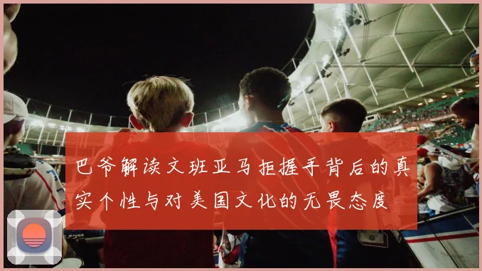 巴爷解读文班亚马拒握手背后的真实个性与对美国文化的无畏态度