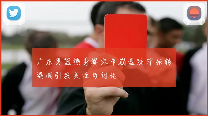 广东男篮热身赛末节崩盘防守轮转漏洞引发关注与讨论