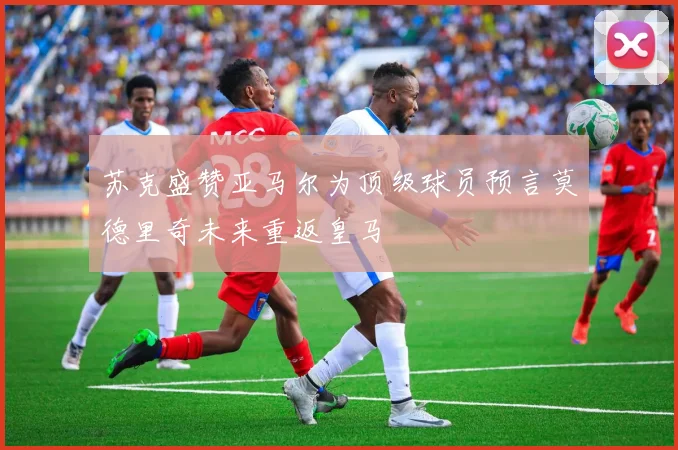 苏克盛赞亚马尔为顶级球员预言莫德里奇未来重返皇马