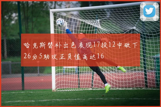 哈克斯替补出色表现17投12中砍下26分5助攻正负值高达16
