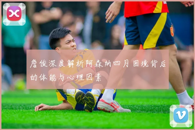 詹俊深度解析阿森纳四月困境背后的体能与心理因素