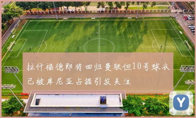 拉什福德即将回归曼联但10号球衣已被库尼亚占据引发关注