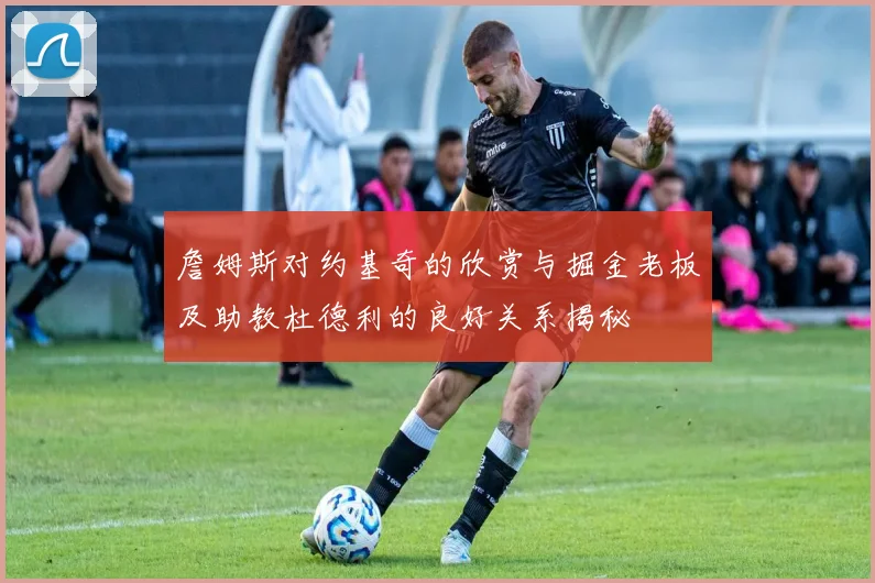 詹姆斯对约基奇的欣赏与掘金老板及助教杜德利的良好关系揭秘